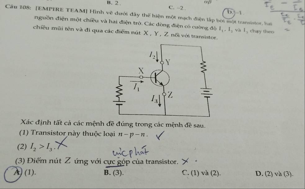 αβ
B. 2 . C. -2 . b.-1 
Câu 108: [EMPIRE TEAM] Hình vẽ dưới đây thể hiện một mạch điện lấp bởi một transistor, hai
nguồn điện một chiều và hai điện trở. Các dòng điện có cường độ I_1,I_2 và l_3 chay theo
chiều mũi tên và đi qua các điểm nút X , Y , Z nối với transistor.
Xác định tất cả các mệnh đề đúng trong các mệnh đề sau.
(1) Transistor này thuộc loại n-p-n.
(2) I_2>I_3
(3) Điểm nút Z ứng với cực góp của transistor. ) y .
A) (1). B. (3). C. (1) và (2). D. (2) và (3).