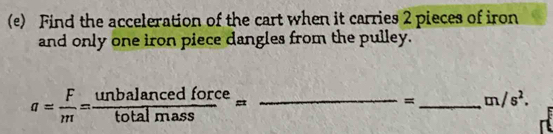 Find the acceleration of the cart when it carries 2 pieces of iron 
and only one iron piece dangles from the pulley. 
_ a= F/m = unbalancedforce/totalmass =
= _  m/s^2.