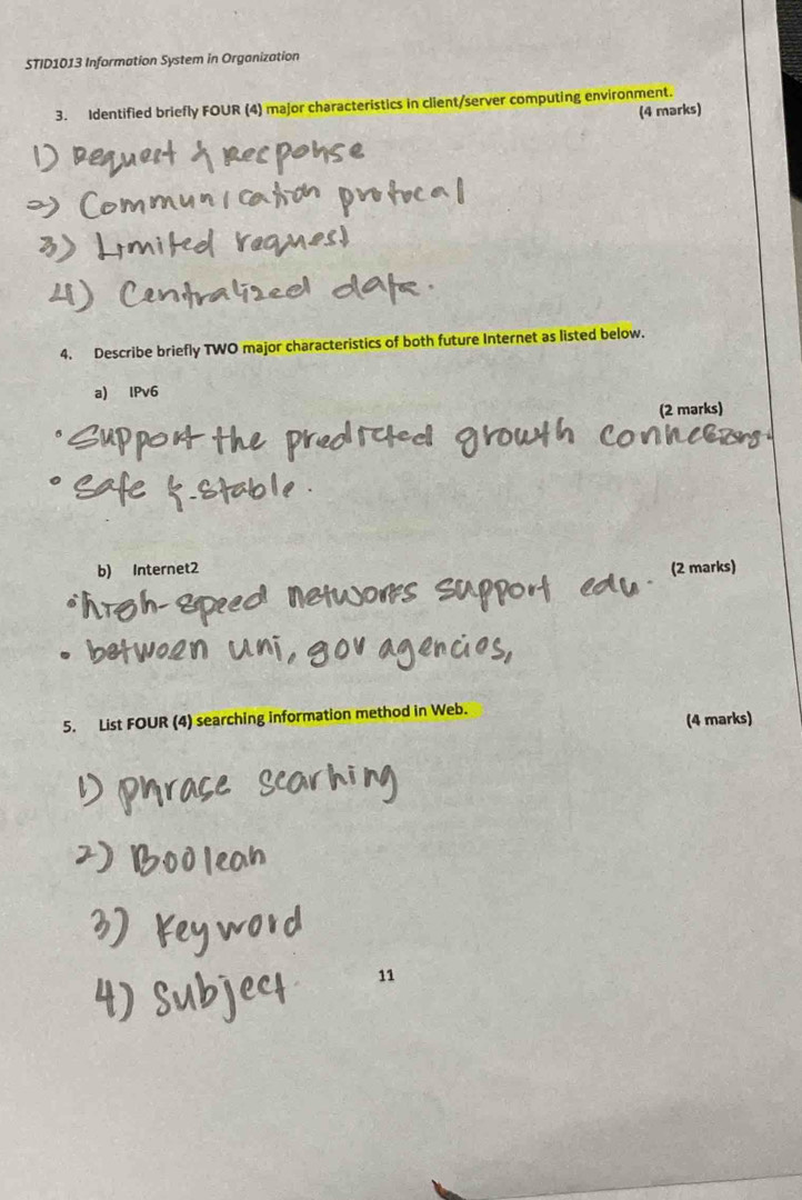 STID1013 Information System in Organization 
3. Identified briefly FOUR (4) major characteristics in client/server computing environment. 
(4 marks) 
4. Describe briefly TWO major characteristics of both future Internet as listed below. 
a) IPv6 
(2 marks) 
b) Internet2 (2 marks) 
5. List FOUR (4) searching information method in Web. 
(4 marks) 
11