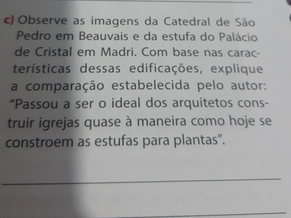 Observe as imagens da Catedral de São 
Pedro em Beauvais e da estufa do Palácio 
de Cristal em Madri. Com base nas carac- 
terísticas dessas edificações, explique 
a comparação estabelecida pelo autor: 
“Passou a ser o ideal dos arquitetos cons- 
truir igrejas quase à maneira como hoje se 
constroem as estufas para plantas". 
_ 
_