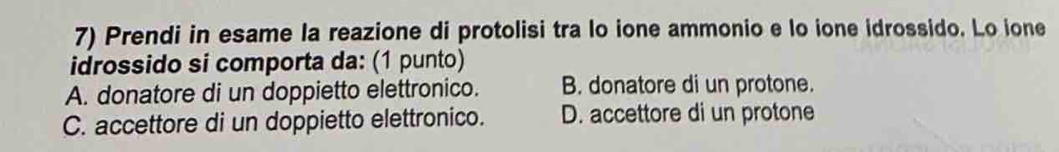 Prendi in esame la reazione di protolisi tra lo ione ammonio e lo ione idrossido. Lo ione
idrossido si comporta da: (1 punto)
A. donatore di un doppietto elettronico. B. donatore di un protone.
C. accettore di un doppietto elettronico. D. accettore di un protone