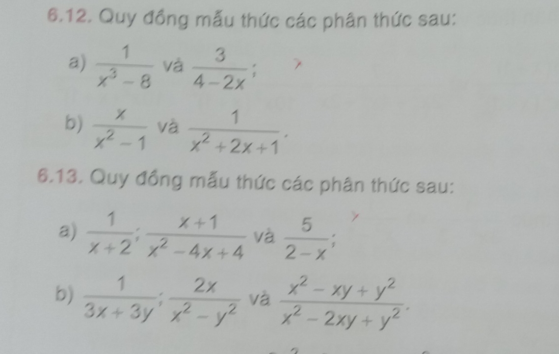 Quy đồng mẫu thức các phân thức sau: 
a)  1/x^3-8  và  3/4-2x . 
b)  x/x^2-1  và  1/x^2+2x+1 . 
6.13. Quy đồng mẫu thức các phân thức sau: 
a)  1/x+2 ;  (x+1)/x^2-4x+4  và  5/2-x . 
b)  1/3x+3y ;  2x/x^2-y^2  và  (x^2-xy+y^2)/x^2-2xy+y^2 .