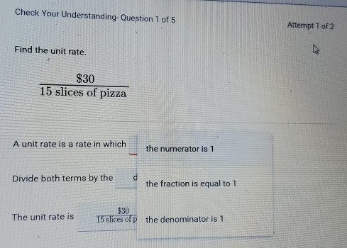 Check Your Understanding- Question 1 of 5 Attempt 1 of 2 
Find the unit rate.
 $30/15slicesofpizza 
A unit rate is a rate in which the numerator is 1
Divide both terms by the d the fraction is equal to 1
$30
The unit rate is 15 slices of p the denominator is 1