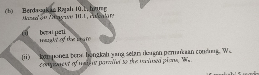 Berdasarkan Rajah 10.1, hitung 
Based on Diagram 10.1, calculate 
(i) berat peti. 
weight of the crate. 
(ii) komponen berat bongkah yang selari dengan permukaan condong, W_x. 
component of weight parallel to the inclined plane, W_x.