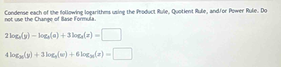 Condense each of the following logarithms using the Product Rule, Quotient Rule, and/or Power Rule. Do
not use the Change of Base Formula.
2log _8(y)-log _8(a)+3log _8(x)=□
4log _36(y)+3log _8(w)+6log _36(x)=□