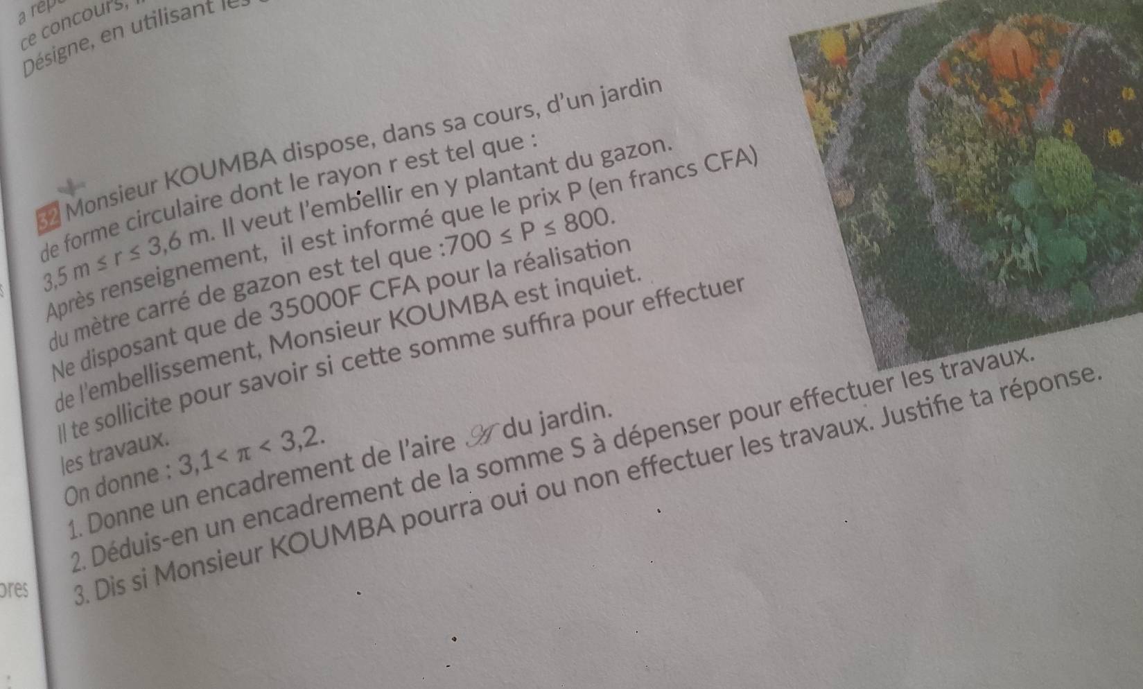 arep 
ce concours, 
Désigne, en tilianl 
2 Monsieur KOUMBA dispose, dans sa cours, d’un jardir 
n francs CFA)
3,5m≤ r≤ 3,6m Il veut l'embellir en y plantant du gazon. 
de forme circulaire dont le rayon r est tel que . 
Après renseignement, il est informé 
du mètre carré de gazon est tel que 700≤ P≤ 800. 
Ne disposant que de 35000F CFA pour la réalisation 
de l'embellissement, Monsieur KOUMBA est inquiet 
l te sollicite pour savoir si cette somme suffıra pour effectuer 
les travaux. 
2. Déduis-en un encadrement de la somme S à dépenser pour 
On donne : 3,1 <3,2. 
1. Donne un encadrement de l'aire du jardin. 
ores . Dis si Monsieur KOUMBA pourrà oui ou non effectuer les travaux. Justi