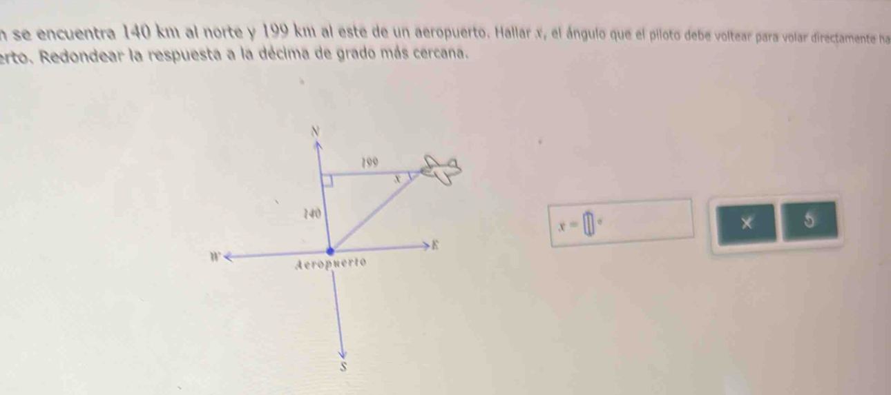 En se encuentra 140 km al norte y 199 km al este de un aeropuerto. Hallar x, el ángulo que el piloto debe voltear para volar directamente ha 
erto. Redondear la respuesta a la décima de grado más cercana.
x=□°
* 5