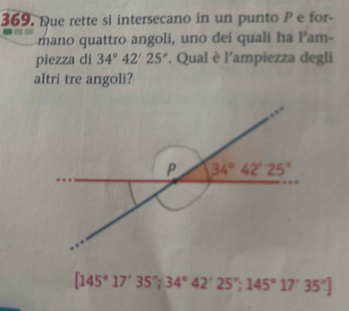 Due rette si intersecano in un punto P e for-
mano quattro angoli, uno dei quali ha l’am-
piezza di 34°42'25''. Qual è l'ampiezza degli
altri tre angoli?
[145°17'35'';34°42'25'';145°17'35'']