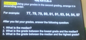 Direction? Using your grades in the second grading, arrange it in 
ascending order. 
For example: 77, 79, 79, 80, 81, 81, 83, 84, 84, 67
After you list your grades, answer the following question: 
1. What is the median? 
2. What is the grade between the lowest grade and the median? 
3. What is the grade between the median and the highest grade?