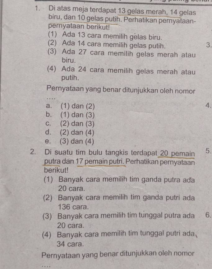 Di atas meja terdapat 13 gelas merah, 14 gelas
biru, dan 10 gelas putih. Perhatikan pernyataan-
pernyataan berikut!
(1) Ada 13 cara memilih gelas biru.
(2) Ada 14 cara memilih gelas putih.
3.
(3) Ada 27 cara memilih gelas merah atau
biru.
(4) Ada 24 cara memilih gelas merah atau
putih.
Pernyataan yang benar ditunjukkan oleh nomor
.
a. (1) dan (2) 4.
b. (1) dan (3)
c. (2) dan (3)
d. (2) dan (4)
e. (3) dan (4)
2. Di suatu tim bulu tangkis terdapat 20 pemain 5.
putra dan 17 pemain putri. Perhatikan pernyataan
berikut!
(1) Banyak cara memilih tim ganda putra ada
20 cara.
(2) Banyak cara memilih tim ganda putri ada
136 cara.
(3) Banyak cara memilih tim tunggal putra ada 6.
20 cara.
(4) Banyak cara memilih tim tunggal putri ada
34 cara.
Pernyataan yang benar ditunjukkan oleh nomor
.