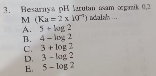 Besarnya pH larutan asam organik 0,2
M (Ka=2* 10^(-7)) adalah ...
A. 5+log 2
B. 4-log 2
C. 3+log 2
D. 3-log 2
E. 5-log 2