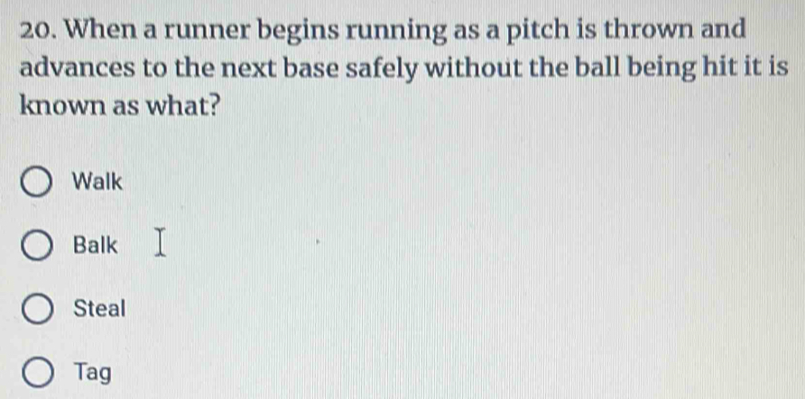 When a runner begins running as a pitch is thrown and
advances to the next base safely without the ball being hit it is
known as what?
Walk
Balk
Steal
Tag