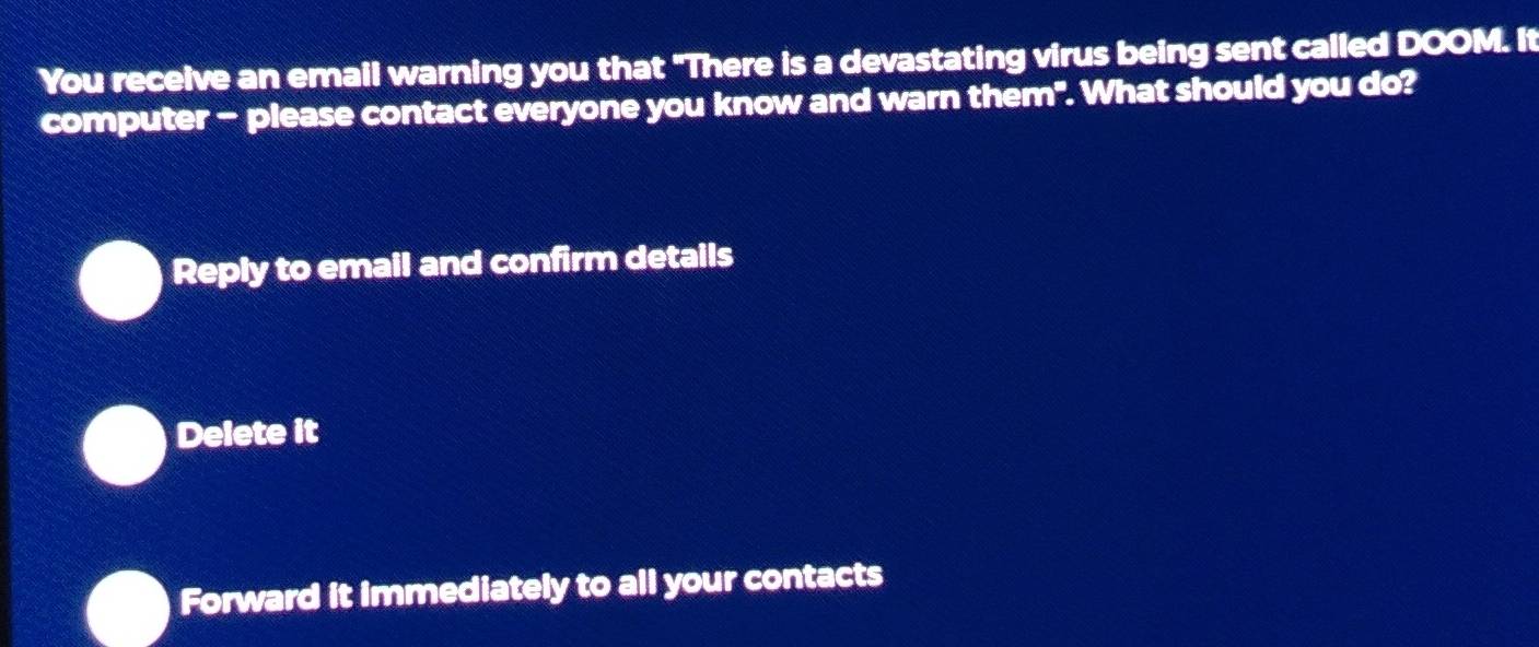 You receive an email warning you that "There is a devastating virus being sent called DOOM. It
computer - please contact everyone you know and warn them". What should you do?
Reply to email and confirm details
Delete it
Forward it immediately to all your contacts