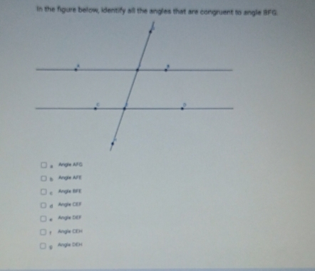 In the figure below, identify all the angles that are congruent to angle BFG.
a Angle AFG
b Angle AF
c Angle BFE
d Angle CEF
* Angle DEF
Angle CEH
g Angle DEH