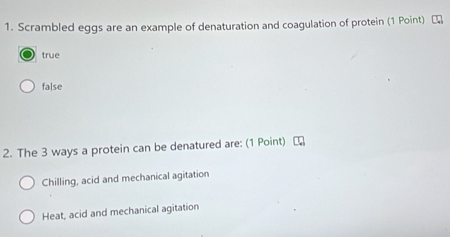 Scrambled eggs are an example of denaturation and coagulation of protein (1 Point)
true
fa|se
2. The 3 ways a protein can be denatured are: (1 Point)
Chilling, acid and mechanical agitation
Heat, acid and mechanical agitation