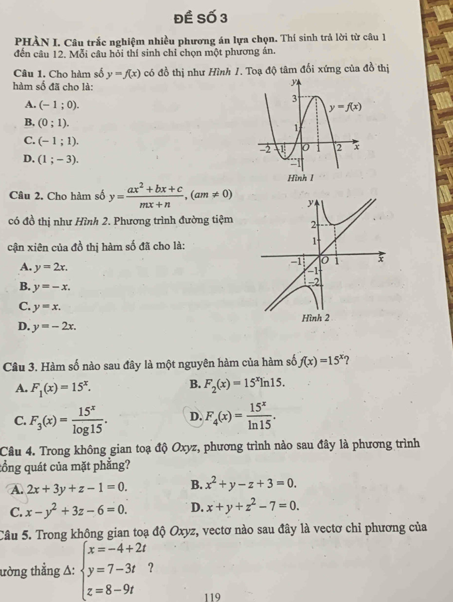 Đề Số 3
PHÀN I. Câu trắc nghiệm nhiều phương án lựa chọn. Thí sinh trả lời từ câu 1
đến câu 12. Mỗi câu hỏi thí sinh chỉ chọn một phương án.
Câu 1. Cho hàm số y=f(x) có đồ thị như Hình 1. Toạ độ tâm đối xứng của đồ thị
hàm số đã cho là:
A. (-1;0).
B. (0;1).
C. (-1;1).
D. (1;-3).
Hình 1
Câu 2. Cho hàm số y= (ax^2+bx+c)/mx+n ,(am!= 0)
có đồ thị như Hình 2. Phương trình đường tiệm
cận xiên của đồ thị hàm số đã cho là:
A. y=2x.
B. y=-x.
C. y=x.
D. y=-2x.
Câu 3. Hàm số nào sau đây là một nguyên hàm của hàm số f(x)=15^x 2
B.
A. F_1(x)=15^x. F_2(x)=15^xln 15.
C. F_3(x)= 15^x/log 15 . F_4(x)= 15^x/ln 15 .
D.
Câu 4. Trong không gian toạ độ Oxyz, phương trình nào sau đây là phương trình
tổng quát của mặt phẳng?
A. 2x+3y+z-1=0.
B. x^2+y-z+3=0.
C. x-y^2+3z-6=0. D. x+y+z^2-7=0.
Câu 5. Trong không gian toạ độ Oxyz, vectơ nào sau đây là vectơ chỉ phương của
ường thẳng △: beginarrayl x=-4+2t y=7-3t z=8-9tendarray. 2
119