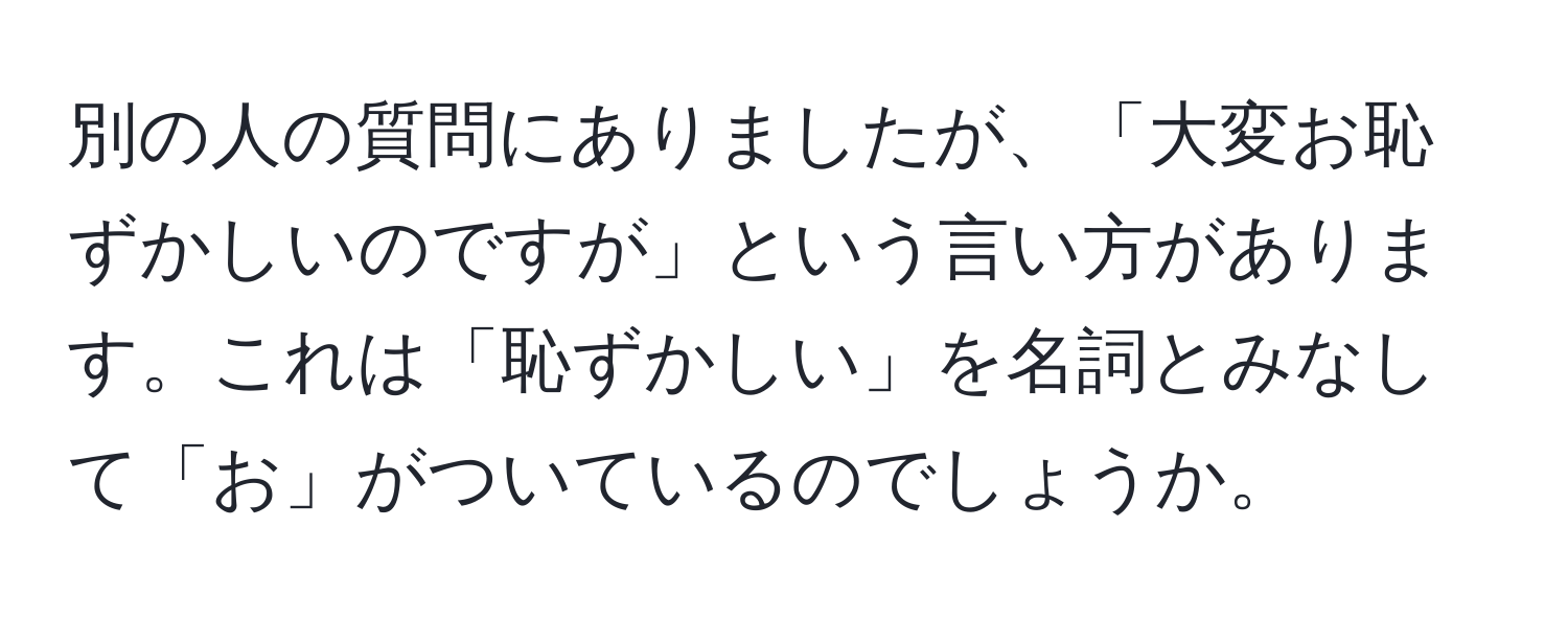 別の人の質問にありましたが、「大変お恥ずかしいのですが」という言い方があります。これは「恥ずかしい」を名詞とみなして「お」がついているのでしょうか。