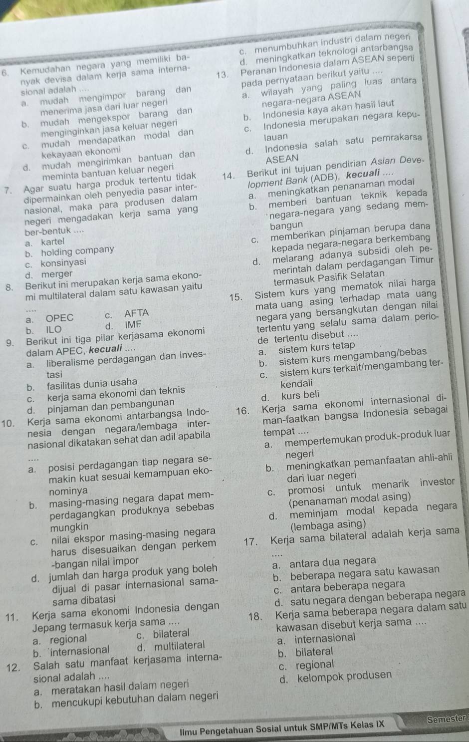 c. menumbuhkan industri dalam negeri
nyak devisa dalam kerja sama interna- d. meningkatkan teknologi antarbangsa
6. Kemudahan negara yang memiliki ba- 13. Peranan Indonesia dalam ASEAN seperti
a. mudah mengimpor barang pada pernyataan berikut yaitu ....
sional adalah .... dan
menerima jasa dari luar negeri a. wilayah yang paling luas antara
b. mudah mengekspor barang dan negara-negara ASEAN
menginginkan jasa keluar negeri b. Indonesia kaya akan hasil laut
c. mudah mendapatkan modal dan c. Indonesia merupakan negara kepu-
lauan
d. mudah mengirimkan bantuan dan d. Indonesia salah satu pemrakarsa
kekayaan ekonomi
meminta bantuan keluar negeri ASEAN
7. Agar suatu harga produk tertentu tidak 14. Berikut ini tujuan pendirian Asian Deve
dipermainkan oleh penyedia pasar inter- lopment Bank (ADB), kecuali ....
nasional, maka para produsen dalam a. meningkatkan penanaman modal
negeri mengadakan kerja sama yang b. memberi bantuan teknik kepada
negara-negara yang sedang mem
ber-bentuk ....
c. memberikan pinjaman berupa dana
a. kartel bangun
b. holding company
kepada negara-negara berkembang
c. konsinyasi
d. melarang adanya subsidi oleh pe-
8. Berikut ini merupakan kerja sama ekono- merintah dalam perdagangan Timur
d. merger
mi multilateral dalam satu kawasan yaitu termasuk Pasifik Selatan
15. Sistem kurs yang mematok nilai harga
a. OPEC c. AFTA mata uang asing terhadap mata uang
negara yang bersangkutan dengan nilai
b. ILO d. IMF
9. Berikut ini tiga pilar kerjasama ekonomi tertentu yang selalu sama dalam perio-
de tertentu disebut ....
dalam APEC, kecuali ...
a. liberalisme perdagangan dan inves- a. sistem kurs tetap
b. sistem kurs mengambang/bebas
tasi
b. fasilitas dunia usaha c. sistem kurs terkait/mengambang ter-
c. kerja sama ekonomi dan teknis kendali
d. pinjaman dan pembangunan d. kurs beli
10. Kerja sama ekonomi antarbangsa Indo- 16. Kerja sama ekonomi internasional di-
nesia dengan negara/lembaga inter- man-faatkan bangsa Indonesia sebagai
nasional dikatakan sehat dan adil apabila tempat ....
a. mempertemukan produk-produk luar
a. posisi perdagangan tiap negara se-
negeri
makin kuat sesuai kemampuan eko- b. meningkatkan pemanfaatan ahli-ahli
nominya dari luar negeri
b. masing-masing negara dapat mem- c. promosi untuk menarik investor
perdagangkan produknya sebebas (penanaman modal asing)
mungkin d. meminjam modal kepada negara
c. nilai ekspor masing-masing negara (lembaga asing)
harus disesuaikan dengan perkem 17. Kerja sama bilateral adalah kerja sama
-bangan nilai impor
d. jumlah dan harga produk yang boleh a. antara dua negara
dijual di pasar internasional sama- b. beberapa negara satu kawasan
sama dibatasi c. antara beberapa negara
11. Kerja sama ekonomi Indonesia dengan d. satu negara dengan beberapa negara
Jepang termasuk kerja sama .... 18. Kerja sama beberapa negara dalam satu
a. regional c. bilateral kawasan disebut kerja sama ....
b.internasional d. multilateral a. internasional
12. Salah satu manfaat kerjasama interna- b. bilateral
sional adalah .... c. regional
a. meratakan hasil dalam negeri d. kelompok produsen
b. mencukupi kebutuhan dalam negeri
llmu Pengetahuan Sosial untuk SMP/MTs Kelas IX Semester