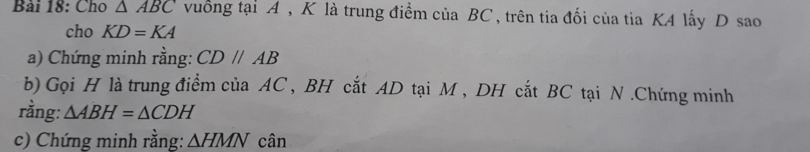 Cho △ ABC vuống tại A , K là trung điểm của BC , trên tia đối của tia KA lấy D sao 
cho KD=KA
a) Chứng minh rằng: CD//AB
b) Gọi H là trung điểm của AC , BH cắt AD tại M , DH cắt BC tại N.Chứng minh 
rằng: △ ABH=△ CDH
c) Chứng minh rằng: △ HMN cân