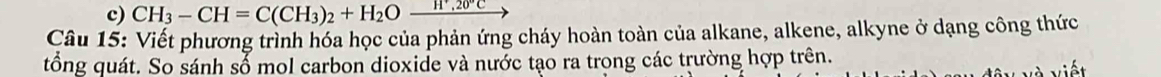 CH_3-CH=C(CH_3)_2+H_2O_ H^+,20°C
Câu 15: Viết phương trình hóa học của phản ứng cháy hoàn toàn của alkane, alkene, alkyne ở dạng công thức 
tổng quát. So sánh sổ mol carbon dioxide và nước tạo ra trong các trường hợp trên.