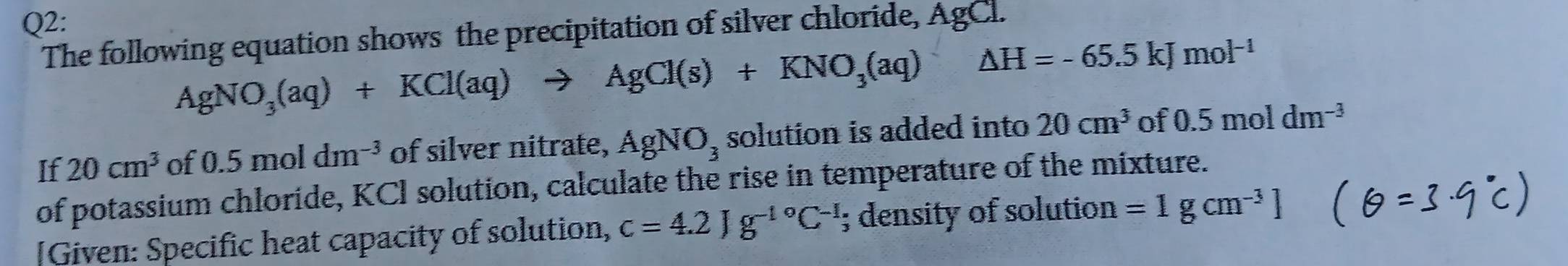 The following equation shows the precipitation of silver chloride, AgCl.
AgNO_3(aq)+KCl(aq)to AgCl(s)+KNO_3(aq) △ H=-65.5kJmol^(-1)
If 20cm^3 of 0.5moldm^(-3) of silver nitrate, AgNO_3 solution is added into 20cm^3 of 0.5moldm^(-3)
of potassium chloride, KCI solution, calculate the rise in temperature of the mixture. 
[Given: Specific heat capacity of solution, c=4.2Jg^(-1^circ)C^(-1); density of solution =1gcm^(-3)]