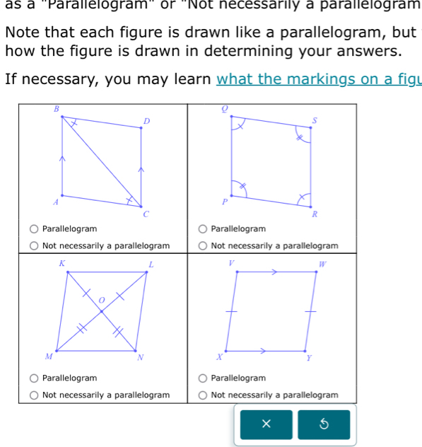 as a "Parallelogram" or "Not necessarily a parallelogram 
Note that each figure is drawn like a parallelogram, but 
how the figure is drawn in determining your answers. 
If necessary, you may learn what the markings on a figu 
× 5