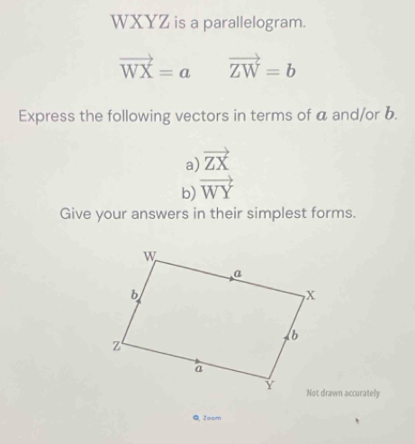 WXYZ is a parallelogram.
vector WX=avector ZW=b
Express the following vectors in terms of a and/or b. 
a) vector ZX
b) vector WY
Give your answers in their simplest forms. 
Not drawn accurately 
Q Zoom