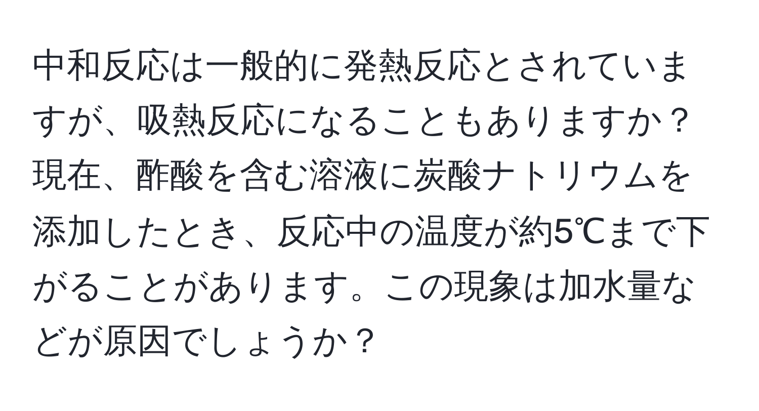 中和反応は一般的に発熱反応とされていますが、吸熱反応になることもありますか？現在、酢酸を含む溶液に炭酸ナトリウムを添加したとき、反応中の温度が約5℃まで下がることがあります。この現象は加水量などが原因でしょうか？