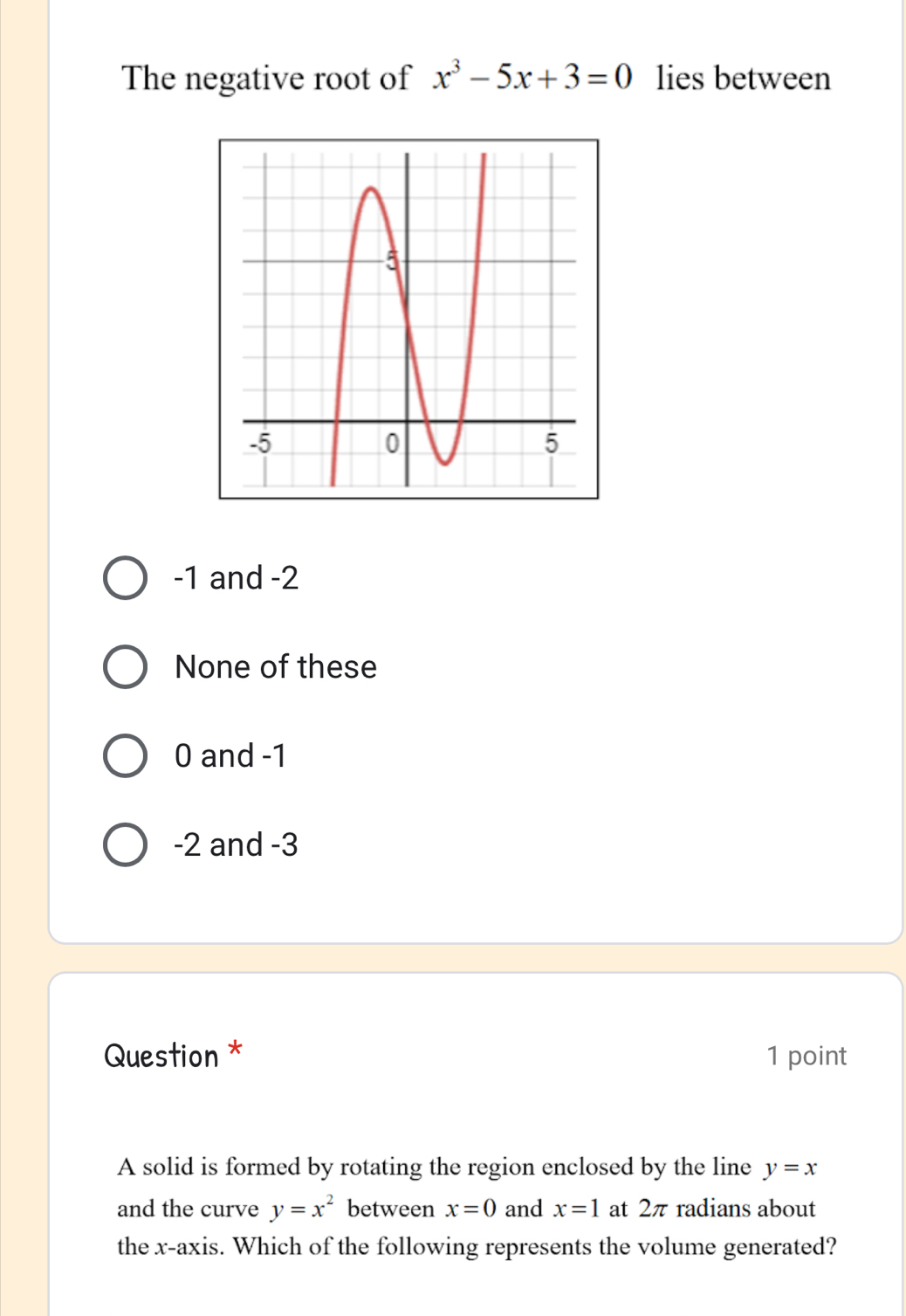 The negative root of x^3-5x+3=0 lies between
-1 and -2
None of these
0 and -1
-2 and -3
Question * 1 point
A solid is formed by rotating the region enclosed by the line y=x
and the curve y=x^2 between x=0 and x=1 at 2π radians about
the x-axis. Which of the following represents the volume generated?