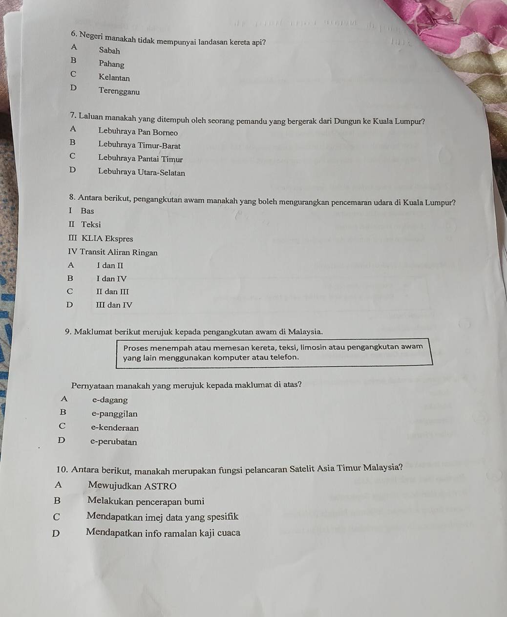 Negeri manakah tidak mempunyai landasan kereta api?
A Sabah
B Pahang
C Kelantan
D Terengganu
7. Laluan manakah yang ditempuh oleh seorang pemandu yang bergerak dari Dungun ke Kuala Lumpur?
A Lebuhraya Pan Borneo
B Lebuhraya Timur-Barat
C Lebuhraya Pantai Timur
D Lebuhraya Utara-Selatan
8. Antara berikut, pengangkutan awam manakah yang boleh mengurangkan pencemaran udara di Kuala Lumpur?
I Bas
II Teksi
III KLIA Ekspres
IV Transit Aliran Ringan
A I dan II
B I dan IV
C II dan III
D III dan IV
9. Maklumat berikut merujuk kepada pengangkutan awam di Malaysia.
Proses menempah atau memesan kereta, teksi, limosin atau pengangkutan awam
yang lain menggunakan komputer atau telefon.
Pernyataan manakah yang merujuk kepada maklumat di atas?
A e-dagang
B e-panggilan
C e-kenderaan
D e-perubatan
10. Antara berikut, manakah merupakan fungsi pelancaran Satelit Asia Timur Malaysia?
A Mewujudkan ASTRO
B Melakukan pencerapan bumi
C Mendapatkan imej data yang spesifik
D Mendapatkan info ramalan kaji cuaca