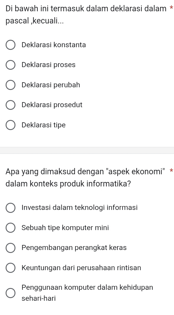 Di bawah ini termasuk dalam deklarasi dalam *
pascal ,kecuali...
Deklarasi konstanta
Deklarasi proses
Deklarasi perubah
Deklarasi prosedut
Deklarasi tipe
Apa yang dimaksud dengan "aspek ekonomi" *
dalam konteks produk informatika?
Investasi dalam teknologi informasi
Sebuah tipe komputer mini
Pengembangan perangkat keras
Keuntungan dari perusahaan rintisan
Penggunaan komputer dalam kehidupan
sehari-hari