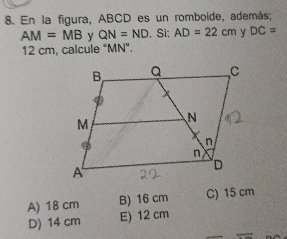 En la figura, ABCD es un romboide, además;
AM=MB y QN=ND. Si: AD=22cm y DC=
12 cm, calcule “ MN".
A) 18 cm B) 16 cm
C) 15 cm
D) 14 cm E) 12 cm