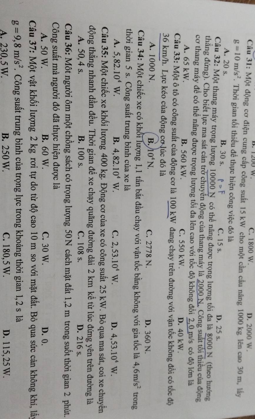 B. 1200 W. C. 1800 W. D. 2000 W.
Câu 31: Một động cơ điện cung cấp công suất 15 kW cho một cần cầu nâng 1000 kg lên cao 30 m, lấy
g=10m/s^2. Thời gian tối thiều để thực hiện công việc đó là
A. 20 s. B. 30 s. P>F C. 15 s. D. 25 s.
Câu 32: Một thang máy trọng lượng 10000 N có thể nâng được trọng lượng tối đa là 8000 N (theo hướng
thắng đứng). Cho biết lực ma sát cản trở chuyển động của thang máy là 2000 N. Công suất tối thiếu của động
cơ thang máy để có thể nâng được trọng lượng tối đa lên cao với tốc độ không đổi 2,0 m/s có độ lớn là
A. 65 kW. B. 560 kW. C. 550 kW. D. 40 kW.
Câu 33: Một ô tô có công suất của động cơ là 100 kW đang chạy trên đường với vận tốc không đổi có tốc độ
36 km/h. Lực kéo của động cơ lúc đó là
A. 1000 N. B. 10^4N. C. 2778 N. D. 360 N.
Câu 34: Một chiếc xe có khổi lượng 1,1 tấn bắt đầu chạy với vận tốc bằng không với gia tốc là 4,6m/s^2 trong
thời gian 5 s. Công suất trung bình của xe là
A. 5,82.10^4W. B. 4,82.10^4W. C. 2,53.10^4W. D. 4,53.10^4W.
Câu 35: Một chiếc xe khối lượng 400 kg. Động cơ của xe có công suất 25 kW. Bỏ qua ma sát, coi xe chuyển
động thẳng nhanh dần đều. Thời gian để xe chạy quãng đường dài 2 km kể từ lúc đứng yên trên đường là
A. 50,4 s. B. 100 s. C. 108 s. D. 216 s.
Câu 36: Một người ôm một chồng sách có trọng lượng 50N cách mặt đất 1,2 m trong suốt thời gian 2 phút.
Công suất mà người đó đã thực hiện được là
A. 50 W. B. 60 W. C. 30 W. D. 0.
Câu 37: Một vật khối lượng 2 kg rơi tự do từ độ cao 10 m so với mặt đất. Bỏ qua sức cản không khí, lấy
g=9,8m/s^2. Công suất trung bình của trọng lực trong khoảng thời gian 1,2 s là
A. 230, 5 W. B. 250 W. C. 180, 5 W. D. 115,25 W.