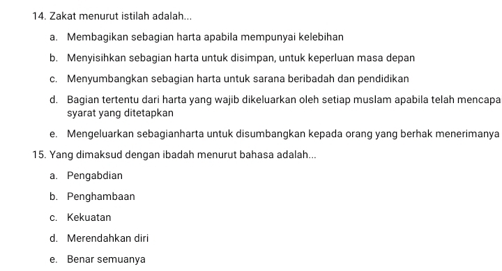 Zakat menurut istilah adalah...
a. Membagikan sebagian harta apabila mempunyai kelebihan
b. Menyisihkan sebagian harta untuk disimpan, untuk keperluan masa depan
c. Menyumbangkan sebagian harta untuk sarana beribadah dan pendidikan
d. Bagian tertentu dari harta yang wajib dikeluarkan oleh setiap muslam apabila telah mencapa
syarat yang ditetapkan
e. Mengeluarkan sebagianharta untuk disumbangkan kepada orang yang berhak menerimanya
15. Yang dimaksud dengan ibadah menurut bahasa adalah...
a. Pengabdian
b. Penghambaan
c. Kekuatan
d. Merendahkan diri
e. Benar semuanya