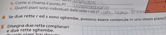 Come si chiama il punto P? __S 
c. Quanti piani sono individuati dalle rette r ed s? 
_ 
α 
4 Se due rette r ed s sono sghembe, possono essere contenute in uno stesso piano? 
5 Disegna due rette complanari 
e due rette sghembe.