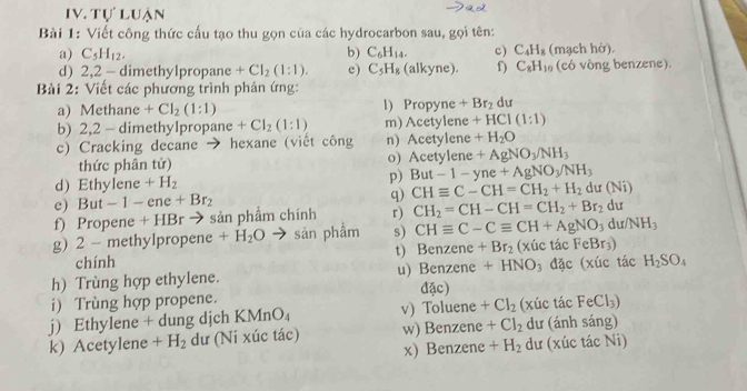 Tự luận
Bài 1: Viết công thức cấu tạo thu gọn của các hydrocarbon sau, gọi tên:
a) C_5H_12. b) C_6H_14. c) C_4H_8 (mạch hở).
d) 2,2 - dimethylpropane +CI_2(1:1). e) C_5H_8 (alkyne). f) C_8H_10 (có vòng benzene).
Bài 2: Viết các phương trình phản ứng:
a) Methane +CI_2(1:1) l) Propyne +Br_2 du
b) 2,2 - dimethylpropane +CI_2(1:1) m) Acetylene +HCl(1:1)
c) Cracking decane → hexane (viết công n) Acetylene +H_2O
thức phân tử) o) Acetylene +AgNO_3/NH_3
d) Ethylene +H_2 p) But-1-yne+AgNO_3/NH_3
c) But - 1-ene+Br_2 q) CHequiv C-CH=CH_2+H_2 du(Ni)
f) Propene + HBr → sản phẩm chính r) CH_2=CH-CH=CH_2+Br_2d
g) 2 - methylpropene +H_2O sản phẩm s) CHequiv C-Cequiv CH+AgNO_3du/NH_3
chính t) Benzene +Br_2 (xúc 1 acFeBr_3)
h) Trùng hợp ethylene. u) Benzene +HNO_3 a c (xúc tác H_2SO_4
i) Trùng hợp propene. đặc)
j) Ethylene + dung dịch KN AnO_4 v) Toluene +Cl_2 (xúc tác FeCl_3)
k) Acetylene +H_2 dư (Ni xúc tác) w) Benzene +Cl_2 dư (ánh sáng)
x) Benzene +H_2 dư (xúc tác Ni)