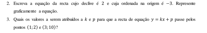 Escreva a equação da recta cujo declive é 2 e cuja ordenada na origem é -3. Represente 
graficamente a equação. 
3. Quais os valores a serem atribuídos a k e p para que a recta de equação y=kx+p passe pelos 
pontos (1;2) e (3;10) ?