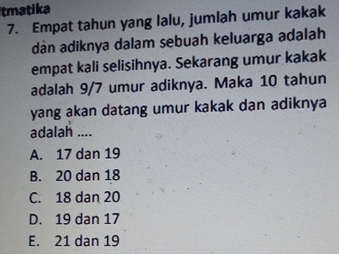 tmatika
7. Empat tahun yang lalu, jumlah umur kakak
dán adiknya dalam sebuah keluarga adalah
empat kali selisihnya. Sekarang umur kakak
adalah 9/7 umur adiknya. Maka 10 tahun
yang akan datang umur kakak dan adiknya
adalah ....
A. 17 dan 19
B. 20 dan 18
C. 18 dan 20
D. 19 dan 17
E. 21 dan 19