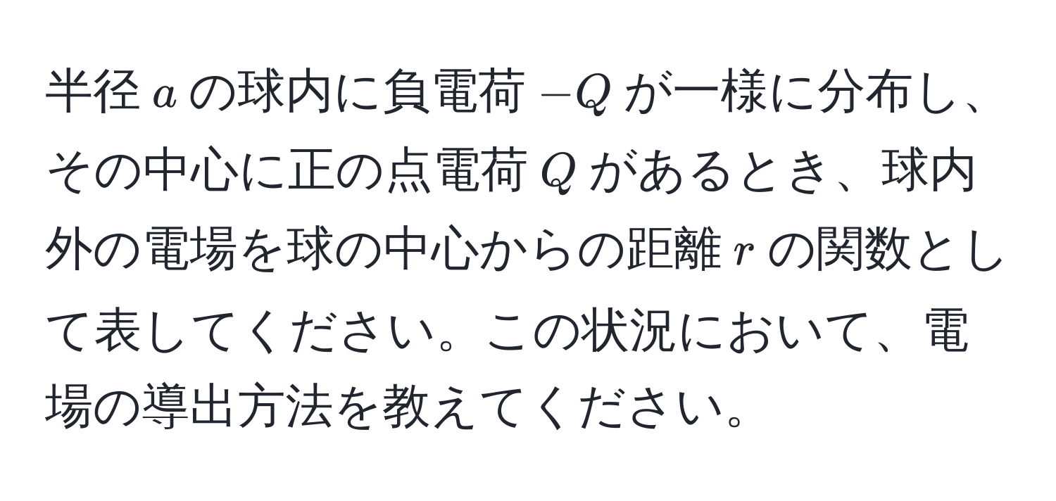 半径$a$の球内に負電荷$-Q$が一様に分布し、その中心に正の点電荷$Q$があるとき、球内外の電場を球の中心からの距離$r$の関数として表してください。この状況において、電場の導出方法を教えてください。