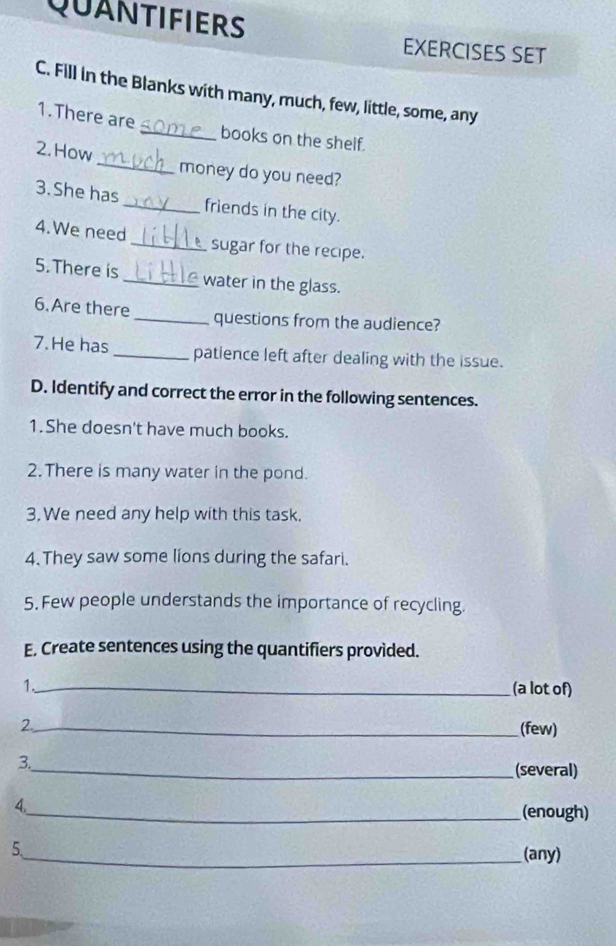 QUANTIFIERS 
EXERCISES SET 
C. Fill in the Blanks with many, much, few, little, some, any 
1.There are 
_books on the shelf. 
2.How _money do you need? 
3. She has_ friends in the city. 
4. We need _sugar for the recipe. 
5. There is _water in the glass. 
6. Are there 
_questions from the audience? 
7. He has _patience left after dealing with the issue. 
D. Identify and correct the error in the following sentences. 
1.She doesn't have much books. 
2.There is many water in the pond. 
3. We need any help with this task. 
4. They saw some líons during the safari. 
5. Few people understands the importance of recycling. 
E. Create sentences using the quantifiers provided. 
1._ (a lot of) 
2._ 
(few) 
3. 
_(several) 
4. 
_(enough) 
5._ (any)