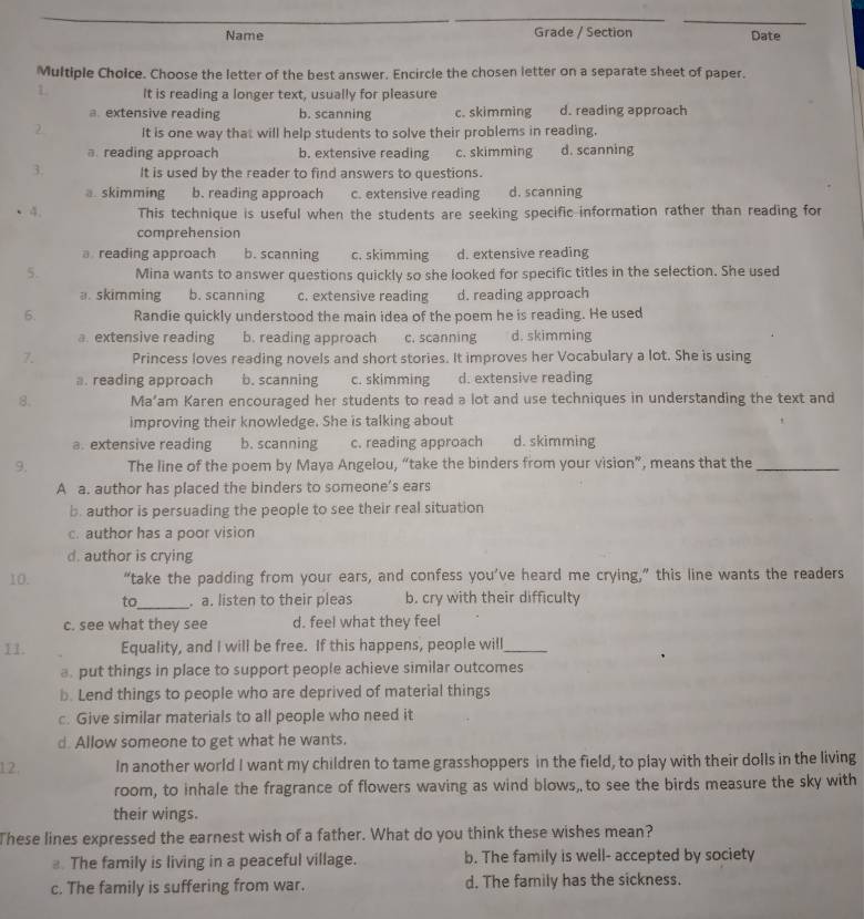 Name Grade / Section Date
Multiple Choice. Choose the letter of the best answer. Encircle the chosen letter on a separate sheet of paper.
1 It is reading a longer text, usually for pleasure
a. extensive reading b. scanning c. skimming d. reading approach
2. It is one way that will help students to solve their problems in reading,
reading approach b. extensive reading c. skimming d. scanning
3. It is used by the reader to find answers to questions.
a. skimming b. reading approach c. extensive reading d. scanning
4. This technique is useful when the students are seeking specific information rather than reading for
comprehension
reading approach b. scanning c. skimming d. extensive reading
5. Mina wants to answer questions quickly so she looked for specific titles in the selection. She used
a. skimming b. scanning c. extensive reading d. reading approach
6. Randie quickly understood the main idea of the poem he is reading. He used
a. extensive reading b. reading approach c. scanning d. skimming
7. Princess loves reading novels and short stories. It improves her Vocabulary a lot. She is using
a. reading approach b. scanning c. skimming d. extensive reading
8. Ma’am Karen encouraged her students to read a lot and use techniques in understanding the text and
improving their knowledge. She is talking about
a. extensive reading b. scanning c. reading approach d. skimming
9. The line of the poem by Maya Angelou, “take the binders from your vision”, means that the_
A a. author has placed the binders to someone’s ears
b. author is persuading the people to see their real situation
c. author has a poor vision
d. author is crying
10. “take the padding from your ears, and confess you’ve heard me crying,” this line wants the readers
to_ . a. listen to their pleas b. cry with their difficulty
c. see what they see d. feel what they feel
H. Equality, and I will be free. If this happens, people will_
a. put things in place to support people achieve similar outcomes
b. Lend things to people who are deprived of material things
c. Give similar materials to all people who need it
d. Allow someone to get what he wants.
12. In another world I want my children to tame grasshoppers in the field, to play with their dolls in the living
room, to inhale the fragrance of flowers waving as wind blows, to see the birds measure the sky with
their wings.
These lines expressed the earnest wish of a father. What do you think these wishes mean?
. The family is living in a peaceful village. b. The family is well- accepted by society
c. The family is suffering from war. d. The family has the sickness.