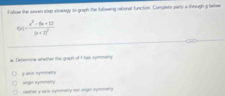 Follow the seven step strategy to graph the fullowing rational function. Complete parts a through g below
f(x)=frac x^2-8x+12(x+2)^2
a. Determine whether the graph of I has symmetry
y-axis symmetry
oegin symmetry
nether y-axis symimetry nor origin symmetry