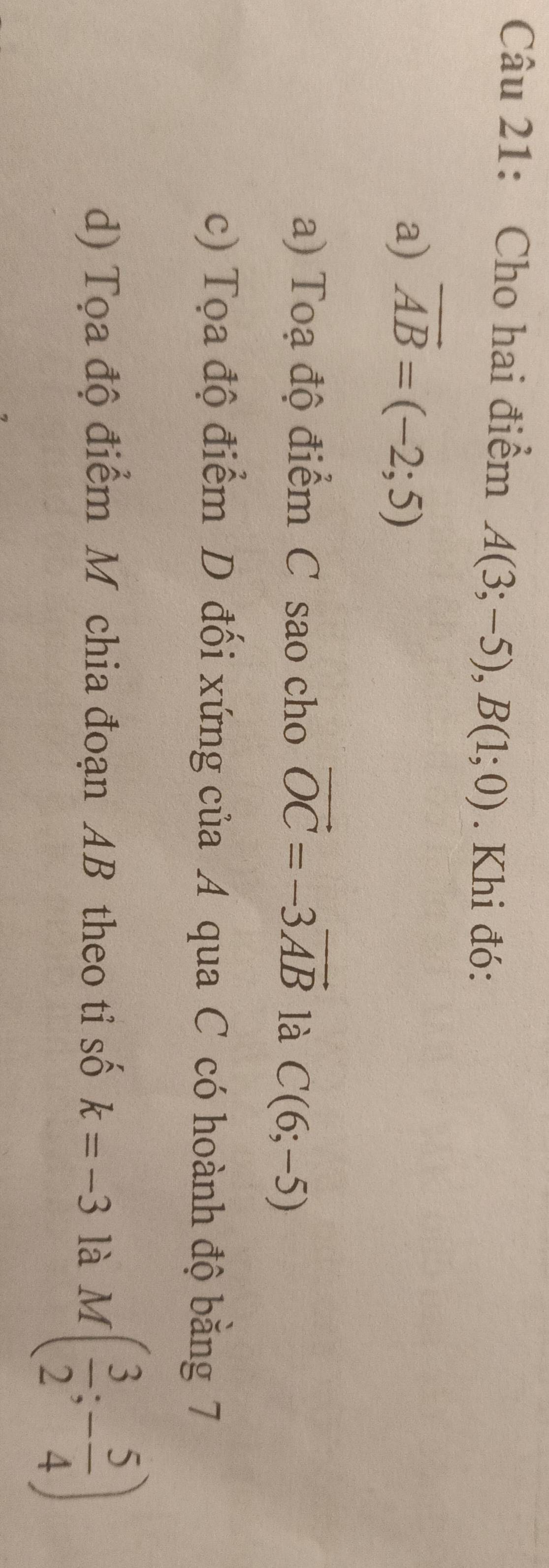 Cho hai điểm A(3;-5), B(1;0). Khi đó:
a) overline AB=(-2;5)
a) Toạ độ điểm C sao cho vector OC=-3vector AB là C(6;-5)
c) Tọa độ điểm D đối xứng của A qua C có hoành độ bằng 7
d) Tọa độ điểm M chia đoạn AB theo tỉ số k=-3 là M( 3/2 ;- 5/4 )