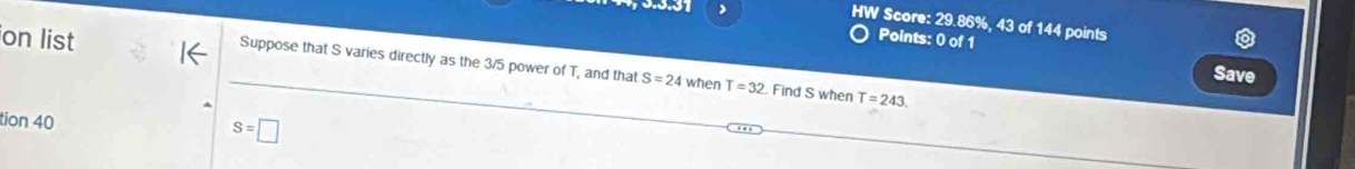 HW Score: 29.86%, 43 of 144 points
on list
Points: 0 of 1
Suppose that S varies directly as the 3/5 power of T, and that S=24 when T=32 Find S when T=243. 
Save
tion 40
S=□