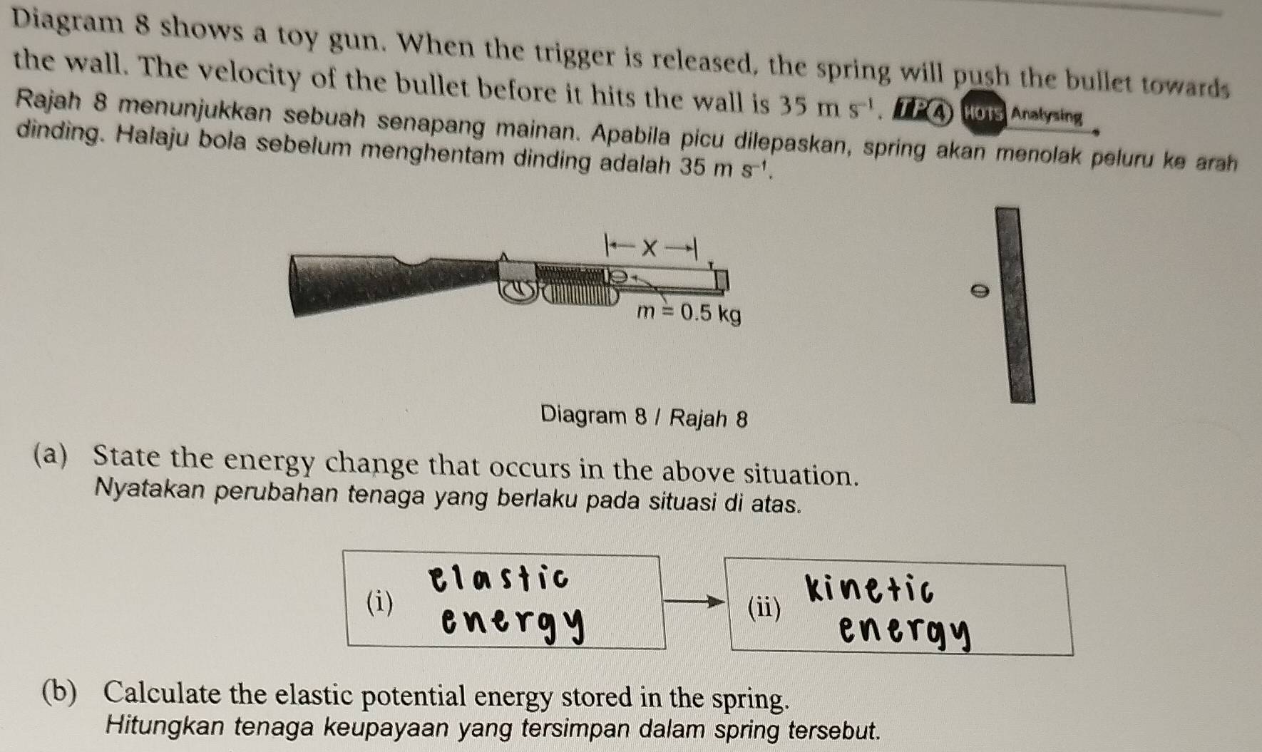 Diagram 8 shows a toy gun. When the trigger is released, the spring will push the bullet towards
the wall. The velocity of the bullet before it hits the wall is 35ms^(-1). TPA HOTS Anatysing
Rajah 8 menunjukkan sebuah senapang mainan. Apabila picu dilepaskan, spring akan menolak peluru ke arah
dinding. Halaju bola sebelum menghentam dinding adalah 35ms^(-1).
。
Diagram 8 / Rajah 8
(a) State the energy change that occurs in the above situation.
Nyatakan perubahan tenaga yang berlaku pada situasi di atas.
(i) (i)
(b) Calculate the elastic potential energy stored in the spring.
Hitungkan tenaga keupayaan yang tersimpan dalam spring tersebut.