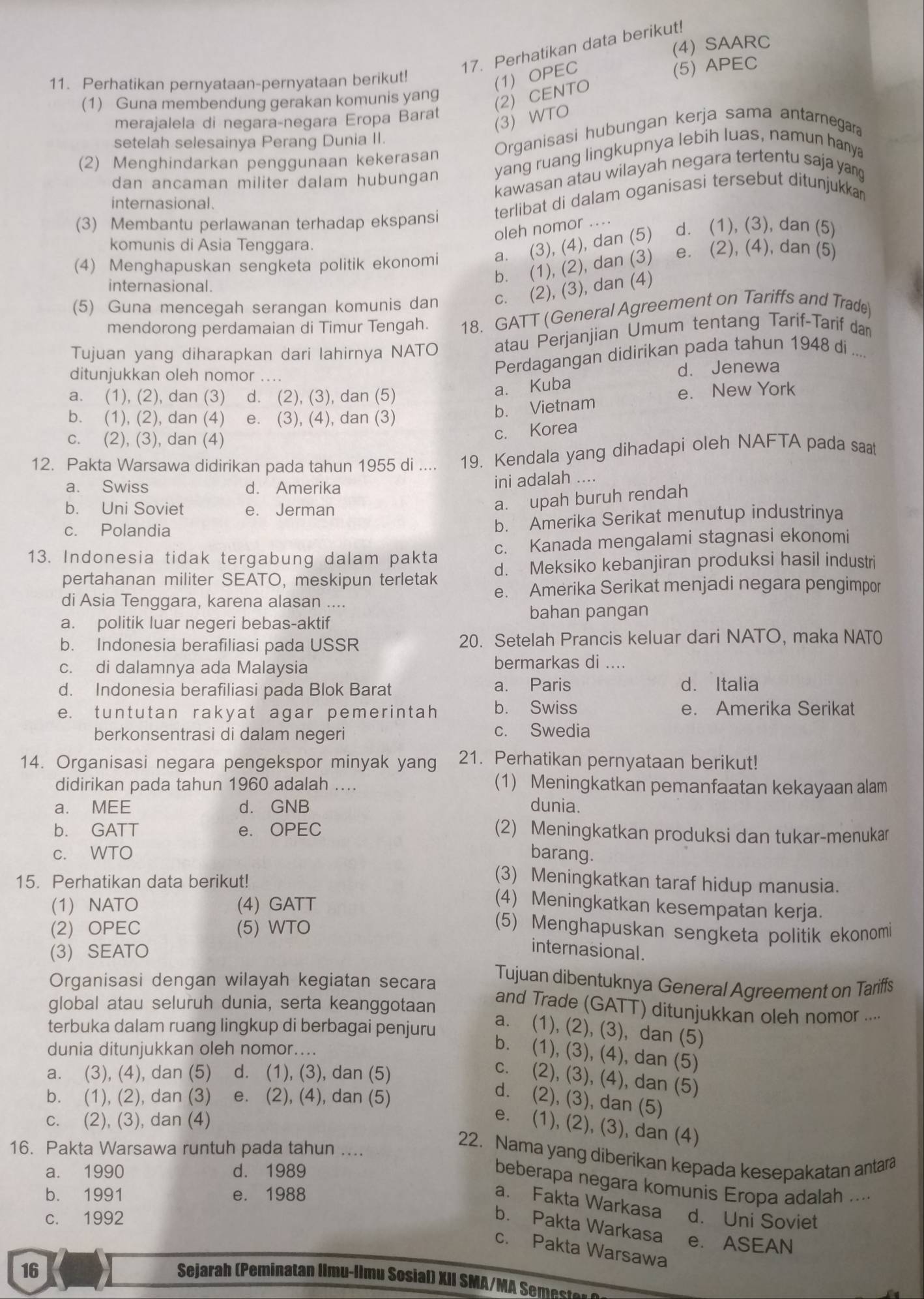 (4) SAARC
17. Perhatikan data berikut!
11. Perhatikan pernyataan-pernyataan berikut!
(1) OPEC
(5) APEC
(1) Guna membendung gerakan komunis yang
(2) CENTO
merajalela di negara-negara Eropa Barat
(3) WTO
setelah selesainya Perang Dunia II.
Organisasi hubungan kerja sama antarnegara
(2) Menghindarkan penggunaan kekerasan
dan ancaman militer dalam hubungan yang ruang lingkupnya lebih luas, namun hanya
kawasan atau wilayah negara tertentu saja yang
internasional.
(3) Membantu perlawanan terhadap ekspansi terlibat di dalam oganisasi tersebut ditunjukkan
oleh nomor ....
komunis di Asia Tenggara.
(4) Menghapuskan sengketa politik ekonomi a. (3), (4), dan (5) d. (1), (3), dan (5)
internasional.
b. (1), (2), dan (3) e. (2), (4), dan (5)
(5) Guna mencegah serangan komunis dan c. (2), (3), dan (4)
mendorong perdamaian di Timur Tengah. 18. GATT (General Agreement on Tariffs and Trade)
Tujuan yang diharapkan dari lahirnya NATO atau Perjanjian Umum tentang Tarif-Tarif dan
ditunjukkan oleh nomor ....
Perdagangan didirikan pada tahun 1948 di ....
d. Jenewa
a. (1), (2), dan (3) d. (2), (3), dan (5)
a. Kuba
e. New York
b. (1), (2), dan (4) e. (3), (4), dan (3)
b. Vietnam
c. (2), (3), dan (4)
c. Korea
12. Pakta Warsawa didirikan pada tahun 1955 di .... 19. Kendala yang dihadapi oleh NAFTA pada saat
a. Swiss d. Amerika
ini adalah ....
b. Uni Soviet e. Jerman
a. upah buruh rendah
c. Polandia
b. Amerika Serikat menutup industrinya
13. Indonesia tidak tergabung dalam pakta c. Kanada mengalami stagnasi ekonomi
pertahanan militer SEATO, meskipun terletak d. Meksiko kebanjiran produksi hasil industri
e. Amerika Serikat menjadi negara pengimpor
di Asia Tenggara, karena alasan ....
bahan pangan
a. politik luar negeri bebas-aktif
b. Indonesia berafiliasi pada USSR 20. Setelah Prancis keluar dari NATO, maka NAT0
c. di dalamnya ada Malaysia bermarkas di ....
d. Indonesia berafiliasi pada Blok Barat a. Paris
d. Italia
e. tuntutan rakyat agar pemerintah b. Swiss e. Amerika Serikat
berkonsentrasi di dalam negeri c. Swedia
14. Organisasi negara pengekspor minyak yang 21. Perhatikan pernyataan berikut!
didirikan pada tahun 1960 adalah .... (1) Meningkatkan pemanfaatan kekayaan alam
a. MEE d. GNB dunia.
b. GATT e. OPEC (2) Meningkatkan produksi dan tukar-menukar
c. WTO barang.
15. Perhatikan data berikut!
(3) Meningkatkan taraf hidup manusia.
(1) NATO (4) GATT
(4) Meningkatkan kesempatan kerja.
(2) OPEC (5) WTO
(5) Menghapuskan sengketa politik ekonomi
(3) SEATO
internasional.
Tujuan dibentuknya General Agreement on Tariffs
Organisasi dengan wilayah kegiatan secara and Trade (GATT) ditunjukkan oleh nomor ....
global atau seluruh dunia, serta keanggotaan
terbuka dalam ruang lingkup di berbagai penjuru
a. (1), (2), (3), dan (5)
dunia ditunjukkan oleh nomor....
b. (1), (3), (4), dan (5)
a. (3), (4), dan (5) d. (1), (3), dan (5)
c. (2), (3), (4), dan (5)
b. (1), (2), dan (3) e. (2), (4), dan (5)
d. (2), (3), dan (5)
c. (2), (3), dan (4)
e. (1), (2), (3), dan (4)
16. Pakta Warsawa runtuh pada tahun ....
22. Nama yang diberikan kepada kesepakatan antara
a. 1990 d. 1989
beberapa negara komunis Eropa adalah ....
b. 1991 e. 1988
a. Fakta Warkasa
c. 1992 d. Uni Soviet
b. Pakta Warkasa e. ASEAN
c. Pakta Warsawa
16
Sejarah (Peminatan Ilmu-llmu Sosial) XII SMA/MA S mete