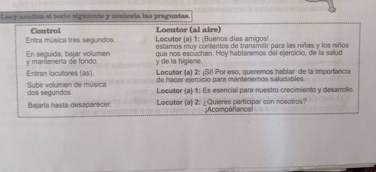 Lee y analiza el texto siguiente y contesta las preguntas. 
Control Locutor (al aire) 
Entra música tres segundos. Locutor (a) 1: ¡Buenos días amigos! 
estamos muy contentos de transmitir para las niñas y los niños 
En seguida, bajar volumen que nos escuchan. Hoy hablaremos del ejercicio, de la salud 
y manteneria de fondo. y de la higiene. 
Entran locutores (as). Locutor (a) 2: ¡Sí! Por eso, queremos hablar de la importancia 
de hacer ejercicio para mantenernos saludables. 
Subir volumen de música 
dos segundos. Locutor (a) 1: Es esencial para nuestro crecimiento y desarrollo. 
Bajarla hasta desaparecer. Locutor (a) 2: ¿Quieres participar con nosotros? 
¡Acompáñanos!