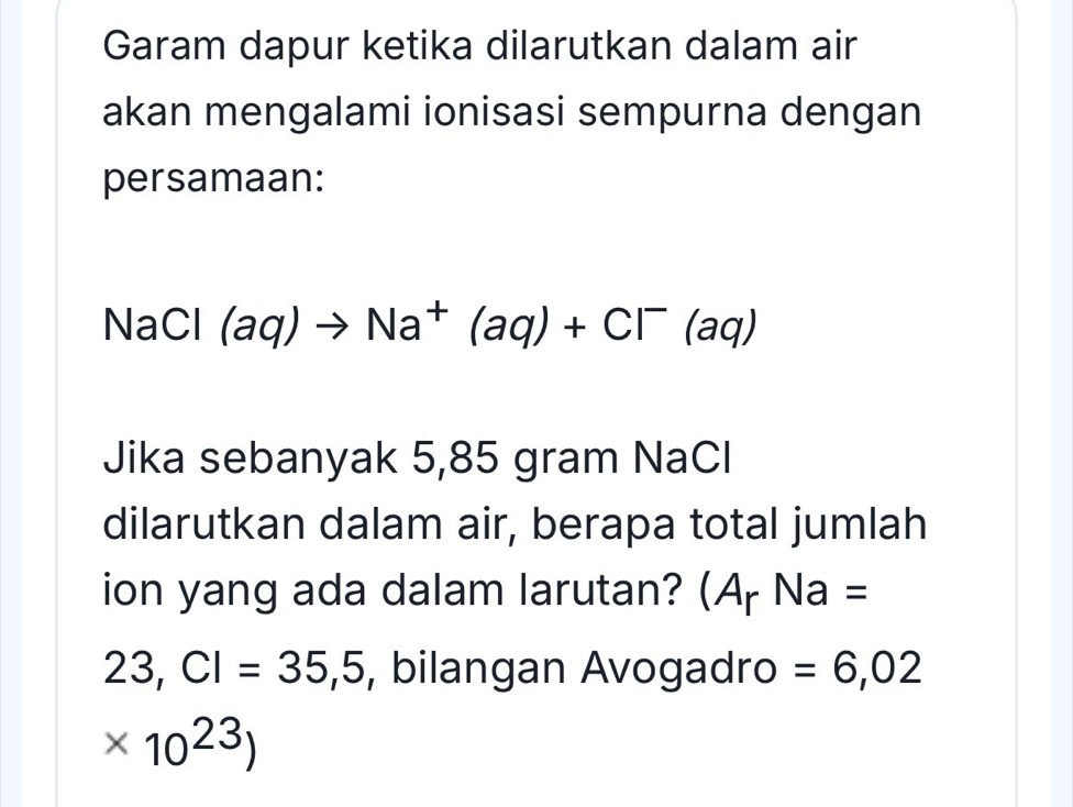 Garam dapur ketika dilarutkan dalam air 
akan mengalami ionisasi sempurna dengan 
persamaan:
NaCl (aq)to Na^+(aq)+Cl^-(aq)
Jika sebanyak 5,85 gram NaCl 
dilarutkan dalam air, berapa total jumlah 
ion yang ada dalam larutan? (A_rNa=
23,CI=35,5 , bilangan Avogadro =6,02
* 10^(23))