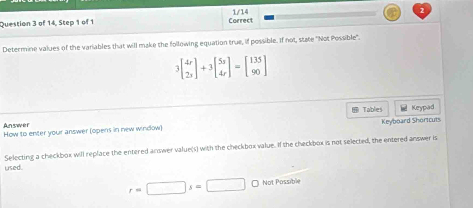 1/14 2 
Question 3 of 14, Step 1 of 1 Correct 
Determine values of the variables that will make the following equation true, if possible. If not, state "Not Possible".
3beginbmatrix 4r 2sendbmatrix +3beginbmatrix 5s 4rendbmatrix =beginbmatrix 135 90endbmatrix
Tables Keypad 
Answer 
How to enter your answer (opens in new window) Keyboard Shortcuts 
Selecting a checkbox will replace the entered answer value(s) with the checkbox value. If the checkbox is not selected, the entered answer is 
used.
r=□ s=□ Not Possible