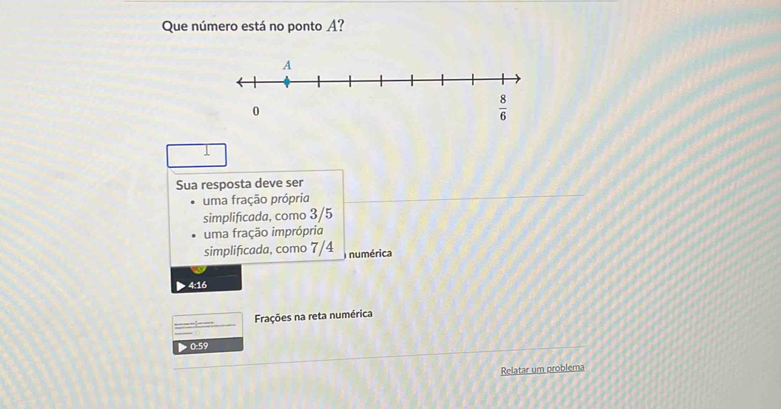 Que número está no ponto A?
Sua resposta deve ser
uma fração própria
simplificada, como 3/5
uma fração imprópria
simplificada, como 7/4 numérica
4:16
Frações na reta numérica
0:59
Relatar um problema